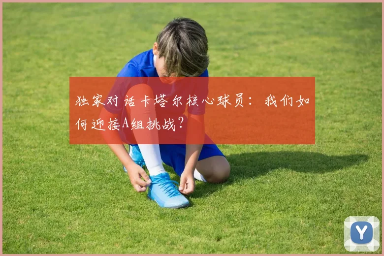 独家对话卡塔尔核心球员:我们如何迎接A组挑战?