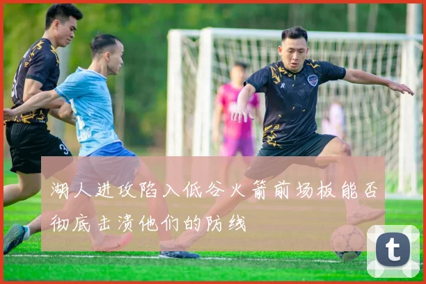 湖人进攻陷入低谷火箭前场板能否彻底击溃他们的防线