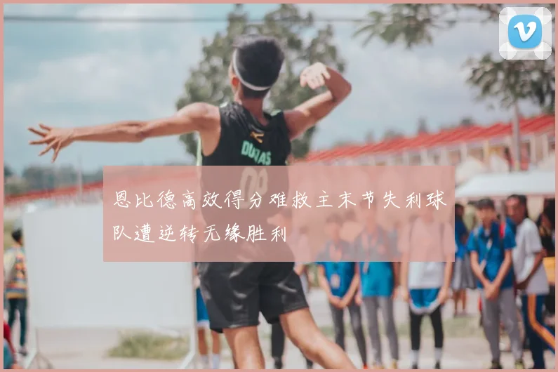 恩比德高效得分难救主末节失利球队遭逆转无缘胜利