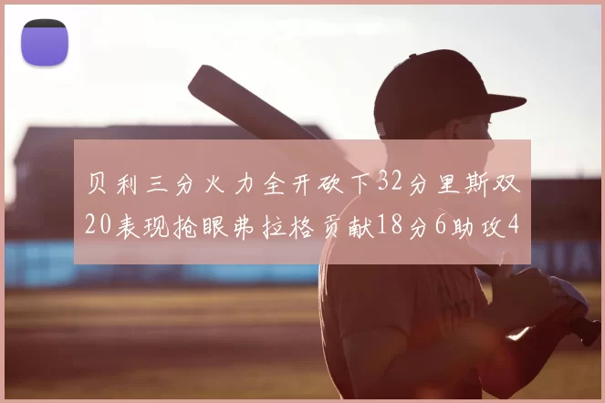贝利三分火力全开砍下32分里斯双20表现抢眼弗拉格贡献18分6助攻4盖帽