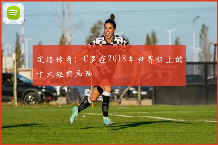 定格传奇：C罗在2018年世界杯上的十大经典画面