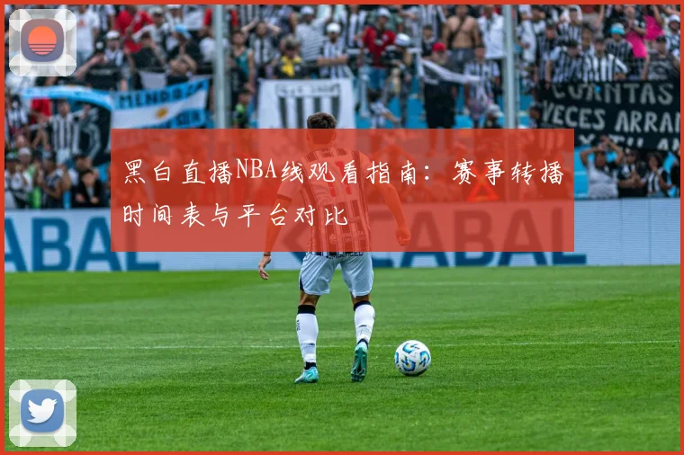 黑白直播NBA线观看指南：赛事转播时间表与平台对比