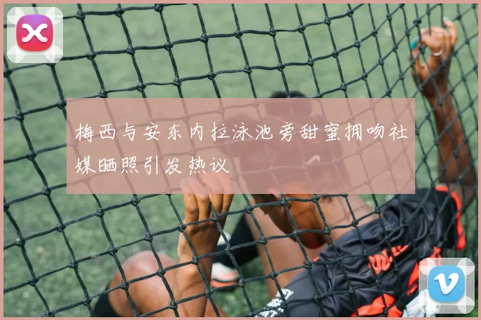 梅西与安东内拉泳池旁甜蜜拥吻社媒晒照引发热议
