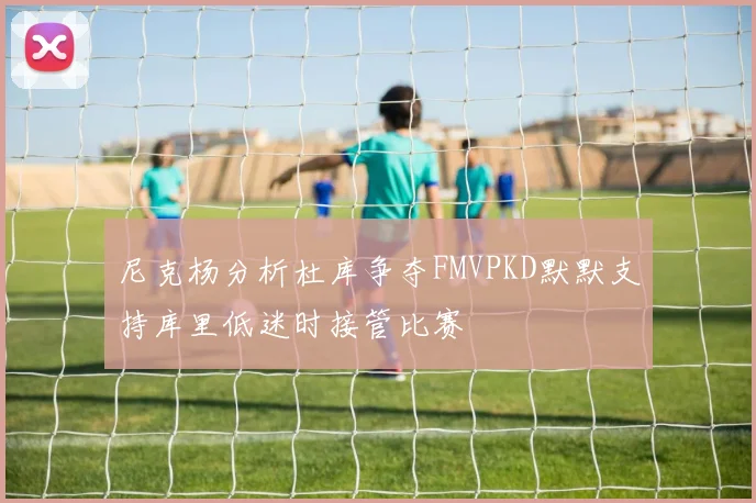 尼克杨分析杜库争夺FMVPKD默默支持库里低迷时接管比赛