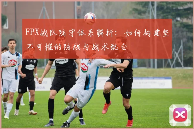 FPX战队防守体系解析：如何构建坚不可摧的防线与战术配合