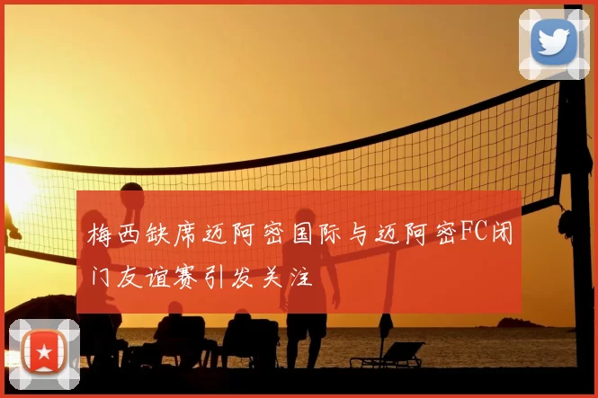 梅西缺席迈阿密国际与迈阿密FC闭门友谊赛引发关注