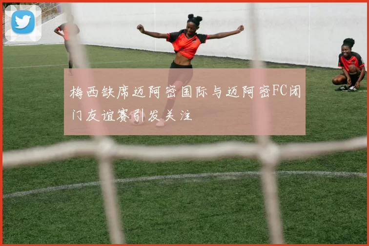 梅西缺席迈阿密国际与迈阿密FC闭门友谊赛引发关注