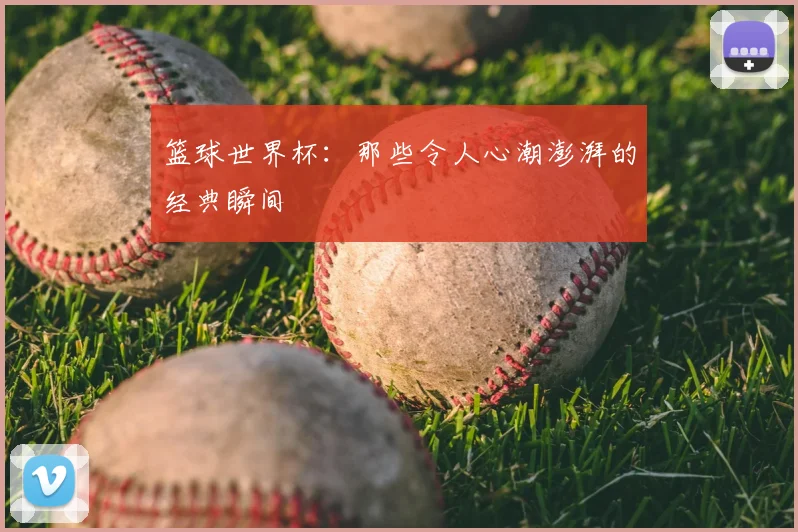 篮球世界杯：那些令人心潮澎湃的经典瞬间