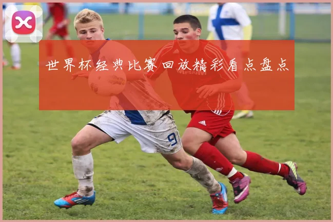 世界杯经典比赛回放精彩看点盘点