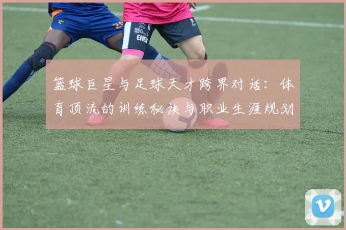 篮球巨星与足球天才跨界对话：体育顶流的训练秘诀与职业生涯规划