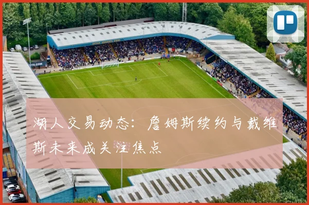 湖人交易动态：詹姆斯续约与戴维斯未来成关注焦点
