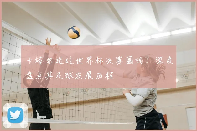 卡塔尔进过世界杯决赛圈吗？深度盘点其足球发展历程