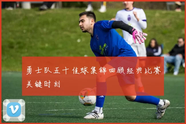 勇士队五十佳球集锦回顾经典比赛关键时刻
