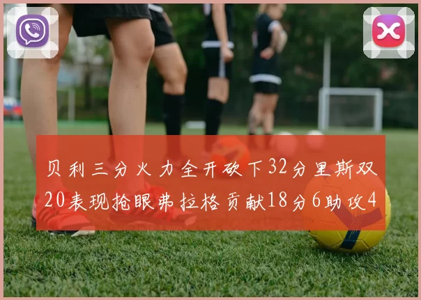 贝利三分火力全开砍下32分里斯双20表现抢眼弗拉格贡献18分6助攻4盖帽
