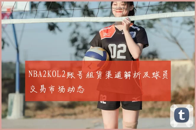 NBA2KOL2账号租赁渠道解析及球员交易市场动态