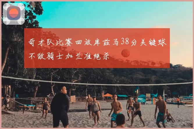 奇才队比赛回放库兹马38分关键球不敌骑士加兰准绝杀