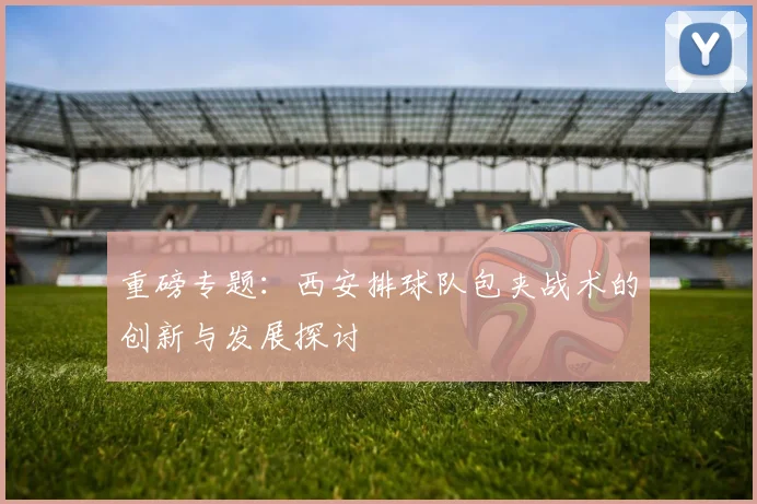 重磅专题：西安排球队包夹战术的创新与发展探讨