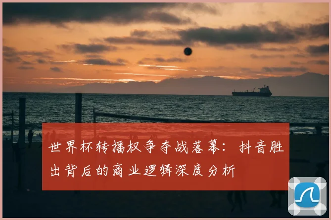 世界杯转播权争夺战落幕:抖音胜出背后的商业逻辑深度分析