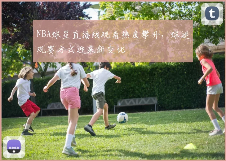 NBA球星直播线观看热度攀升，球迷观赛方式迎来新变化
