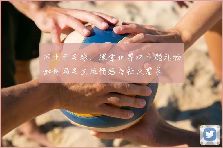 不止于足球:探索世界杯主题礼物如何满足女性情感与社交需求