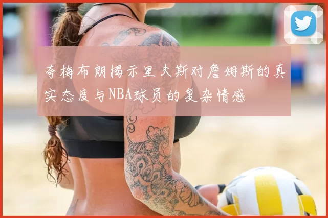 夸梅布朗揭示里夫斯对詹姆斯的真实态度与NBA球员的复杂情感