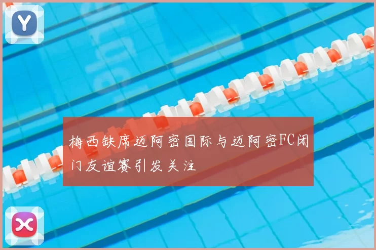 梅西缺席迈阿密国际与迈阿密FC闭门友谊赛引发关注
