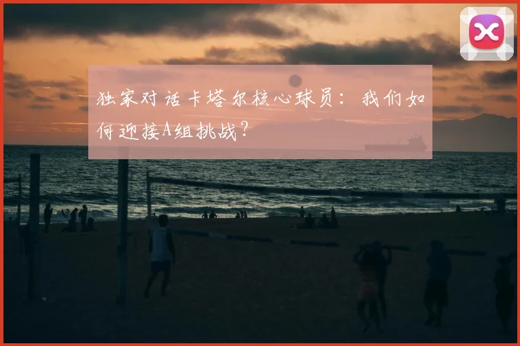 独家对话卡塔尔核心球员:我们如何迎接A组挑战?