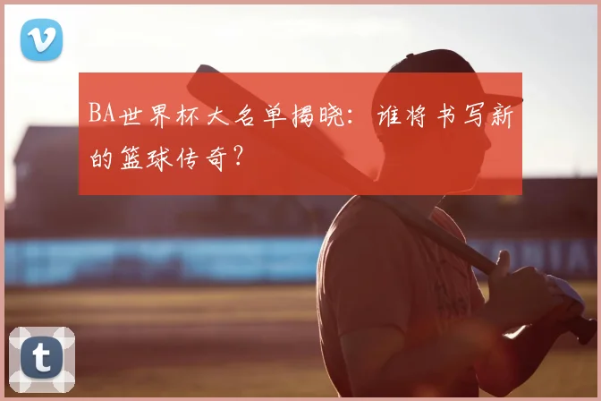 BA世界杯大名单揭晓：谁将书写新的篮球传奇？
