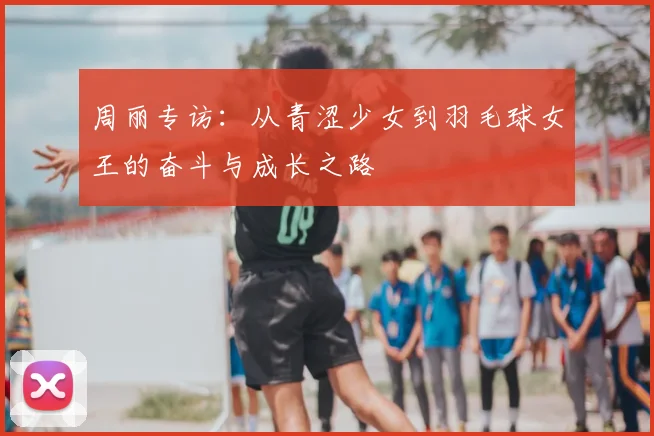 周丽专访：从青涩少女到羽毛球女王的奋斗与成长之路