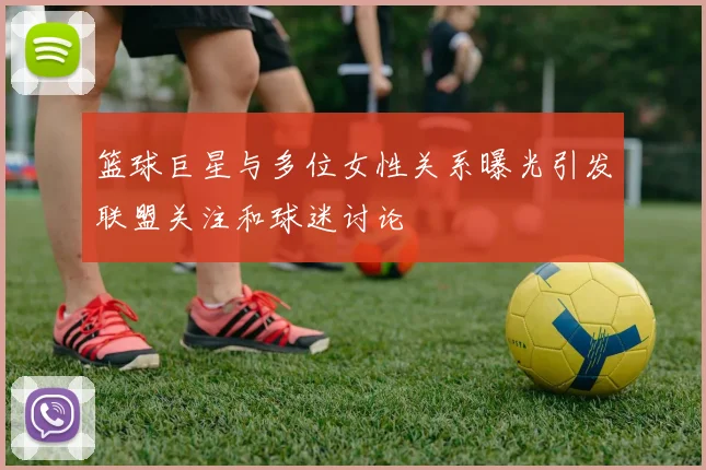 篮球巨星与多位女性关系曝光引发联盟关注和球迷讨论