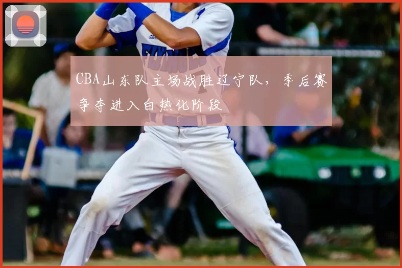 CBA山东队主场战胜辽宁队，季后赛争夺进入白热化阶段