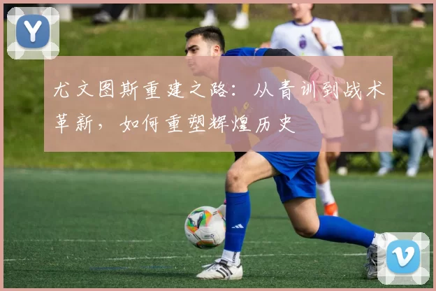 尤文图斯重建之路：从青训到战术革新，如何重塑辉煌历史