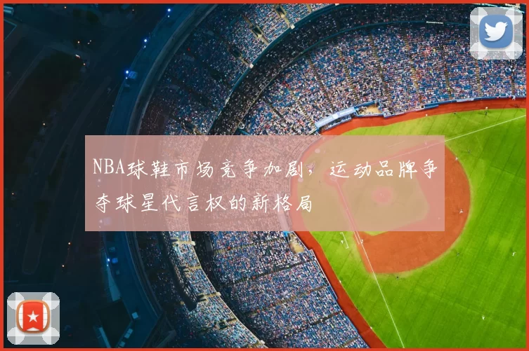 NBA球鞋市场竞争加剧，运动品牌争夺球星代言权的新格局