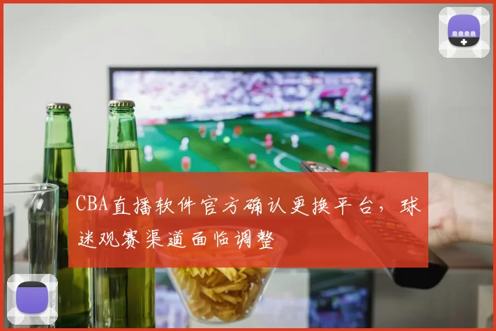 CBA直播软件官方确认更换平台，球迷观赛渠道面临调整