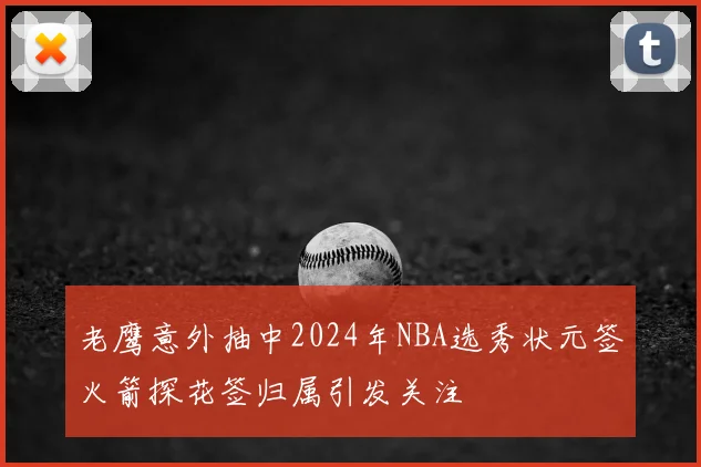 老鹰意外抽中2024年NBA选秀状元签火箭探花签归属引发关注