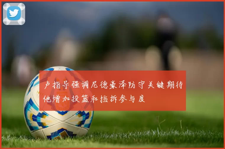 卢指导强调尼德豪泽防守关键期待他增加投篮和挡拆参与度