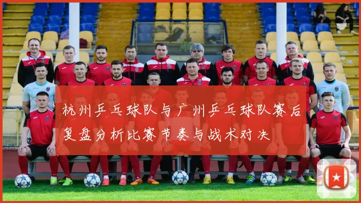 杭州乒乓球队与广州乒乓球队赛后复盘分析比赛节奏与战术对决