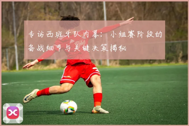 专访西班牙队内幕：小组赛阶段的备战细节与关键决策揭秘