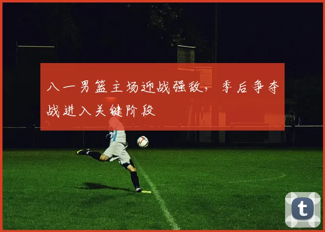 八一男篮主场迎战强敌，季后争夺战进入关键阶段
