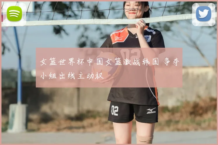 女篮世界杯中国女篮激战韩国 争夺小组出线主动权