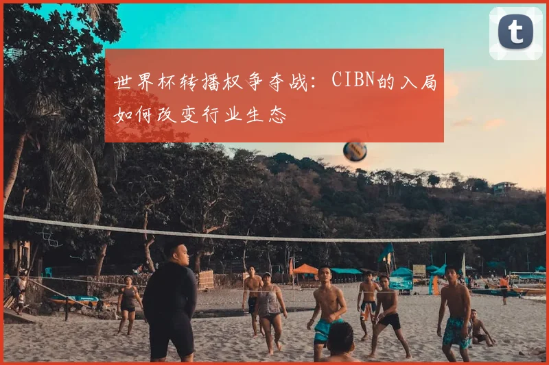 世界杯转播权争夺战:CIBN的入局如何改变行业生态