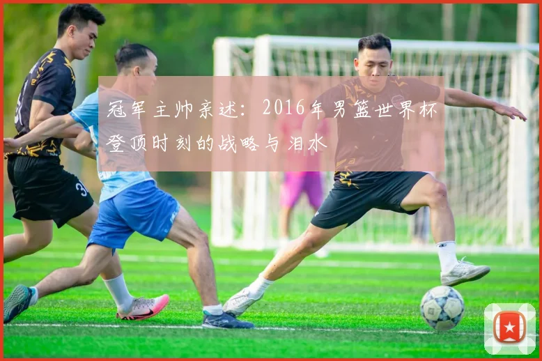 冠军主帅亲述：2016年男篮世界杯登顶时刻的战略与泪水