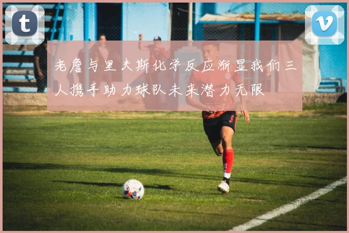老詹与里夫斯化学反应渐显我们三人携手助力球队未来潜力无限