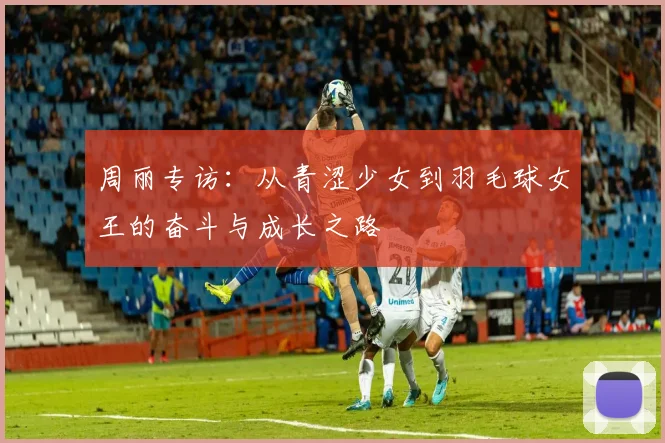 周丽专访：从青涩少女到羽毛球女王的奋斗与成长之路