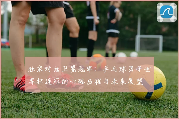 独家对话卫冕冠军:乒乓球男子世界杯连冠的心路历程与未来展望