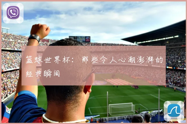 篮球世界杯：那些令人心潮澎湃的经典瞬间