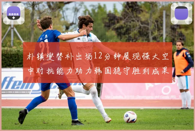 朴镇燮替补出场12分钟展现强大空中对抗能力助力韩国稳守胜利成果