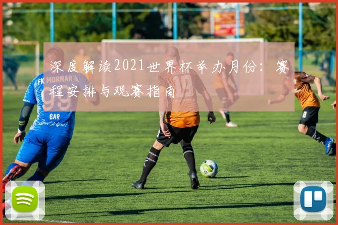 深度解读2021世界杯举办月份：赛程安排与观赛指南