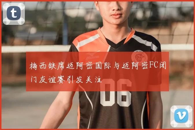 梅西缺席迈阿密国际与迈阿密FC闭门友谊赛引发关注