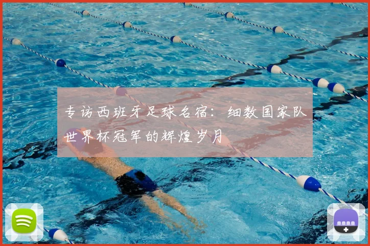 专访西班牙足球名宿：细数国家队世界杯冠军的辉煌岁月